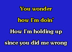 You wonder
how I'm doin'

How I'm holding up

since you did me wrong