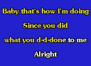 Baby that's how I'm doing
Since you did
what you d-d-done to me
Alright