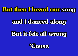 But then I heard our song

and Idanced along
But it felt all wrong

Cause