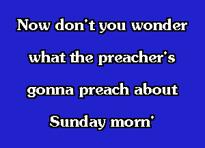 Now don't you wonder
what the preacher's
gonna preach about

Sunday mom'