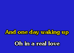 And one day waking up

Oh in a real love