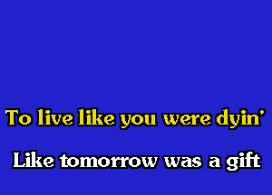 To live like you were dyin'

Like tomorrow was a gift