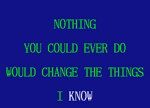 NOTHING
YOU COULD EVER D0
WOULD CHANGE THE THINGS
I KNOW