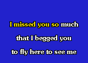 lmissed you so much

that I begged you

to fly here to see me