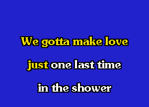 We gotta make love

just one last time

in the shower