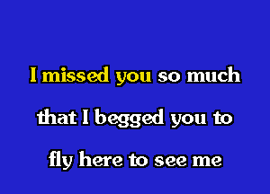 lmissed you so much

that I begged you to

fly here to see me