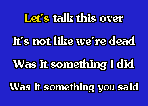 Let's talk this over

It's not like we're dead

Was it something I did

Was it something you said