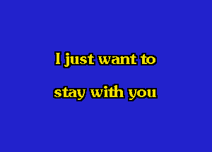I just want to

stay with you