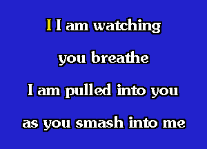 I I am watching
you breathe
I am pulled into you

as you smash into me