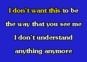 I don't want this to be
the way that you see me
I don't understand

anything anymore