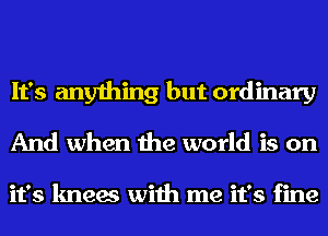 It's anything but ordinary
And when the world is on

it's knees with me it's fine