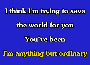 I think I'm trying to save
the world for you
You've been

I'm anything but ordinary