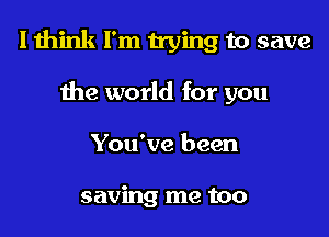 I think I'm trying to save

the world for you
You've been

saving me too