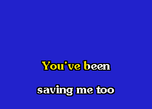You've been

saving me too
