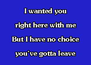 I wanted you
right here with me
But I have no choice

you've gotta leave