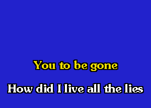 You to be gone

How did I live all he lies