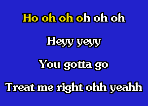 Ho oh oh oh oh oh
Heyy yew
You gotta go

Treat me right ohh yeahh