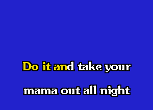 Do it and take your

mama out all night