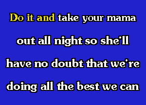 Do it and take your mama
out all night so she'll
have no doubt that we're

doing all the best we can