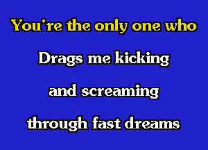 You're the only one who
Drags me kicking
and screaming

through fast dreams