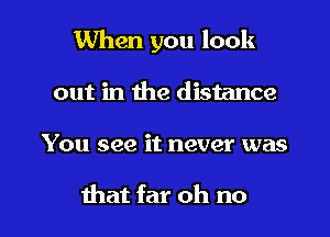 When you look

out in the distance
You see it never was

that far oh no