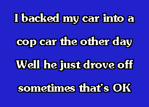 I backed my car into a

cop car the other day
Well he just drove off

sometimes that's OK