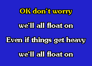 OK don't worry

we'll all float on

Even if things get heavy

we'll all float on