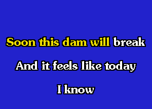 Soon this dam will break

And it feels like today

I lmow