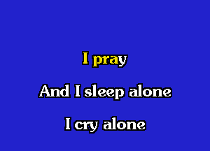I pray

And I sleep alone

I cry alone
