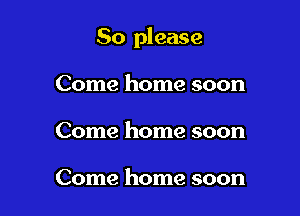 So please

Come home soon
Come home soon

Come home soon