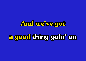 And we've got

a good thing goin' on