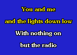 You and me

and the lights down low

With nothing on

but the radio