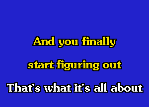 And you finally
start figuring out

That's what it's all about