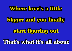 Where love's a little
bigger and you finally
start figuring out

That's what it's all about