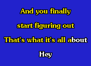 And you finally
start figuring out
That's what it's all about

Hey