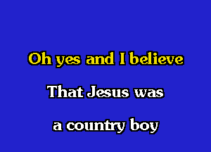 Oh yes and I believe

That Jesus was

a county boy