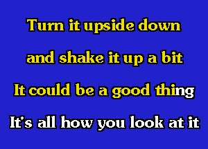 Turn it upside down
and shake it up a bit
It could be a good thing

It's all how you look at it