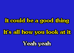 It could be a good thing

It's all how you look at it
Yeah yeah