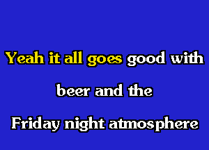 Yeah it all goes good with
beer and the

Friday night atmosphere