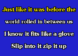 Just like it was before the
world rolled in between us
I know it fits like a glove

Slip into it zip it up