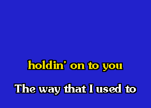 holdin' on to you

The way that I used to