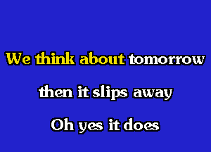 We think about tomorrow

then it slips away

Oh yes it does
