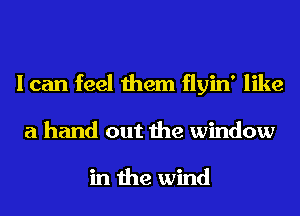 I can feel them flyin' like
a hand out the window

in the wind