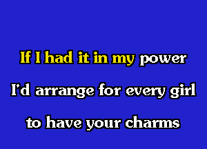 If I had it in my power
I'd arrange for every girl

to have your charms