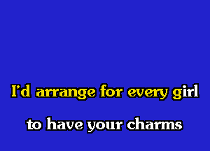 I'd arrange for every girl

to have your charms