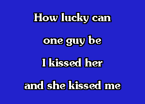 How lucky can

one guy be
I kissed her

and she kissed me