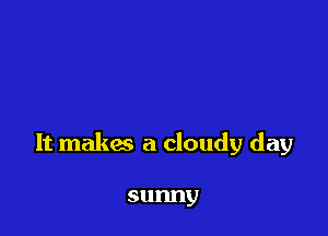 It makes a cloudy day

sunny