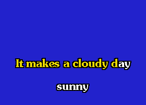 It makes a cloudy day

sunny
