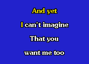 And yet

I can't imagine

That you

want me too