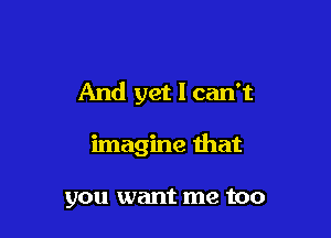And yet I can't

imagine that

you want me too